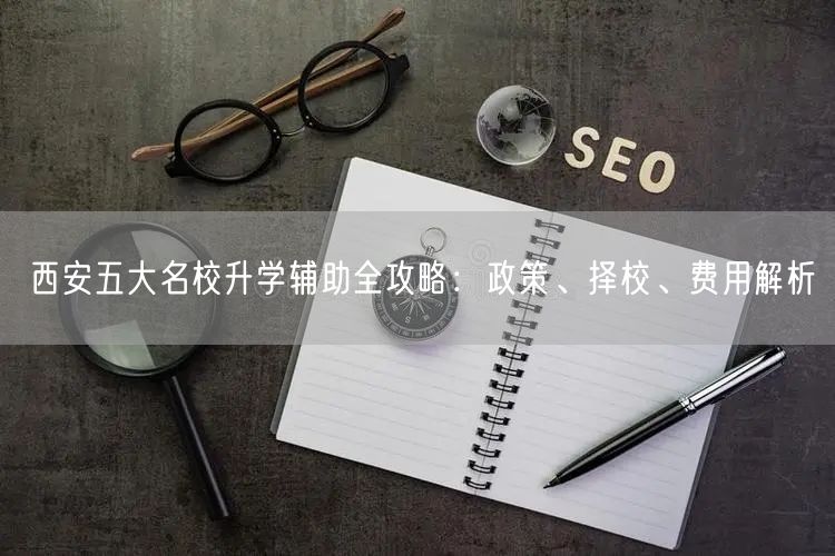 西安五大名校升学辅助全攻略:政策、择校、费用解析 西安五大名校升学辅助全攻略:政策、择校、费用解析
