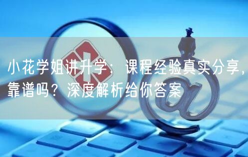 小花学姐讲升学：课程经验真实分享，靠谱吗？深度解析给你答案