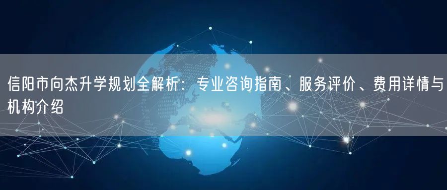 信阳市向杰升学规划全解析：专业咨询指南、服务评价、费用详情与机构介绍