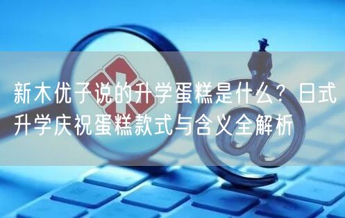 新木优子说的升学蛋糕是什么？日式升学庆祝蛋糕款式与含义全解析
