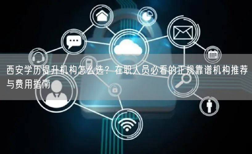 西安学历提升机构怎么选?在职人员必看的正规靠谱机构推荐与费用指南 西安学历提升机构怎么选?在职人员必看的正规靠谱机构推荐与费用指南