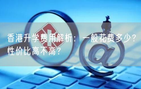 香港升学费用解析：一般花费多少？性价比高不高？
