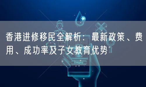 香港进修移民全解析：最新政策、费用、成功率及子女教育优势