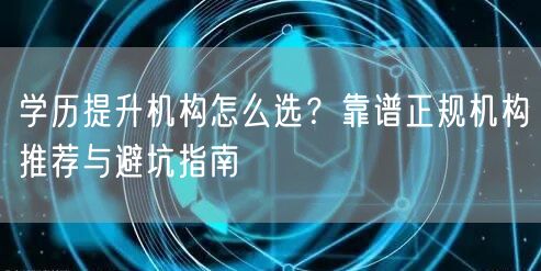 学历提升机构怎么选？靠谱正规机构推荐与避坑指南