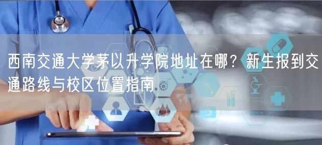 西南交通大学茅以升学院地址在哪?新生报到交通路线与校区位置指南 西南交通大学茅以升学院地址在哪?新生报到交通路线与校区位置指南