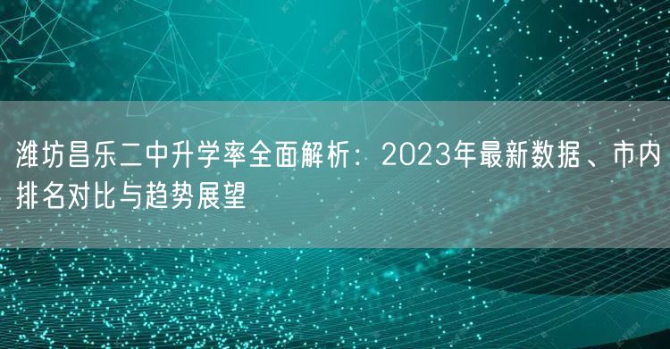 潍坊昌乐二中升学率全面解析：2023年最新数据、市内排名对比与趋势展望