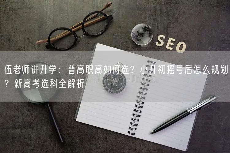 伍老师讲升学：普高职高如何选？小升初摇号后怎么规划？新高考选科全解析
