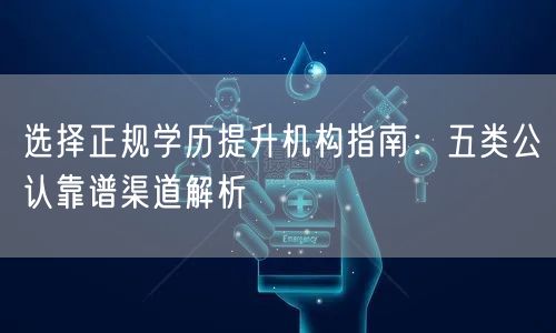 选择正规学历提升机构指南：五类公认靠谱渠道解析
