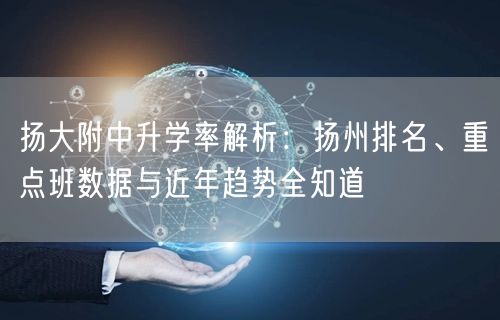 扬大附中升学率解析:扬州排名、重点班数据与近年趋势全知道 扬大附中升学率解析:扬州排名、重点班数据与近年趋势全知道