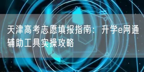 天津高考志愿填报指南:升学e网通辅助工具实操攻略 天津高考志愿填报指南:升学e网通辅助工具实操攻略