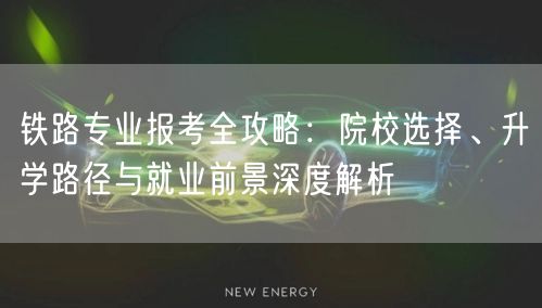 铁路专业报考全攻略：院校选择、升学路径与就业前景深度解析