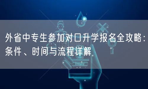 外省中专生参加对口升学报名全攻略:条件、时间与流程详解 外省中专生参加对口升学报名全攻略:条件、时间与流程详解