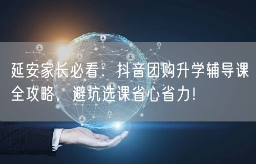 延安家长必看：抖音团购升学辅导课全攻略，避坑选课省心省力！