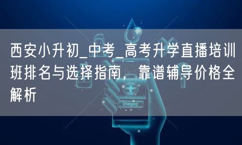 西安小升初_中考_高考升学直播培训班排名与选择指南，靠谱辅导价格全解析