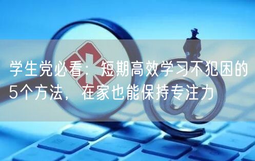 学生党必看:短期高效学习不犯困的5个方法,在家也能保持专注力 学生党必看:短期高效学习不犯困的5个方法,在家也能保持专注力