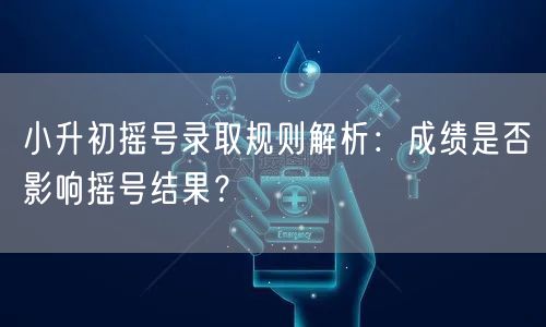 小升初摇号录取规则解析：成绩是否影响摇号结果？