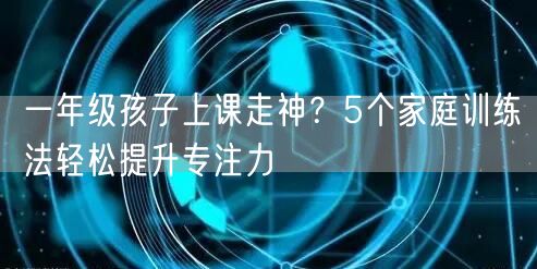 一年级孩子上课走神？5个家庭训练法轻松提升专注力