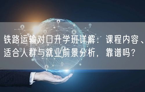 铁路运输对口升学班详解：课程内容、适合人群与就业前景分析，靠谱吗？