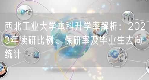 西北工业大学本科升学率解析:2023年读研比例、保研率及毕业生去向统计 西北工业大学本科升学率解析:2023年读研比例、保研率及毕业生去向统计