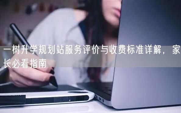 一树升学规划站服务评价与收费标准详解,家长必看指南 一树升学规划站服务评价与收费标准详解,家长必看指南