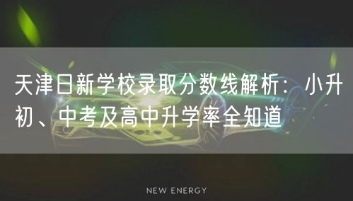 天津日新学校录取分数线解析：小升初、中考及高中升学率全知道