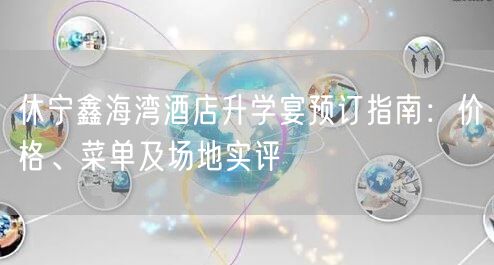 休宁鑫海湾酒店升学宴预订指南：价格、菜单及场地实评