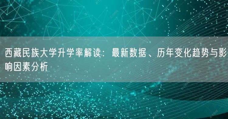 西藏民族大学升学率解读:最新数据、历年变化趋势与影响因素分析 西藏民族大学升学率解读:最新数据、历年变化趋势与影响因素分析