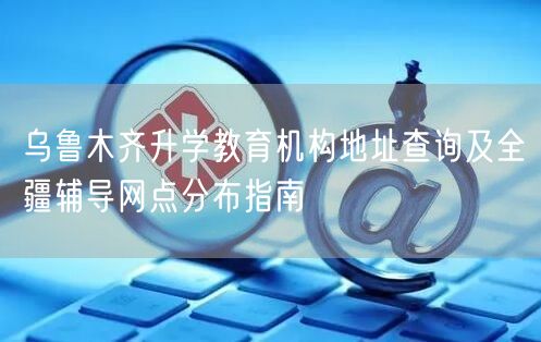 乌鲁木齐升学教育机构地址查询及全疆辅导网点分布指南 乌鲁木齐升学教育机构地址查询及全疆辅导网点分布指南
