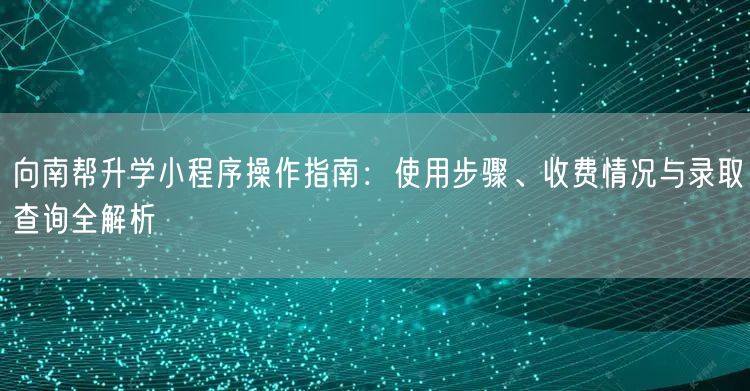 向南帮升学小程序操作指南：使用步骤、收费情况与录取查询全解析