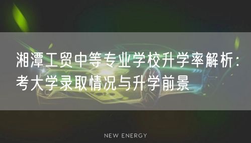 湘潭工贸中等专业学校升学率解析：考大学录取情况与升学前景