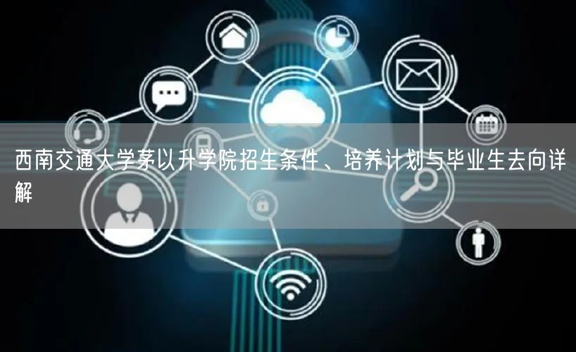 西南交通大学茅以升学院招生条件、培养计划与毕业生去向详解 西南交通大学茅以升学院招生条件、培养计划与毕业生去向详解
