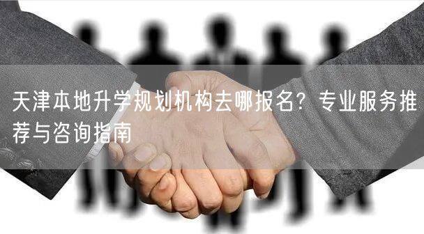 天津本地升学规划机构去哪报名？专业服务推荐与咨询指南