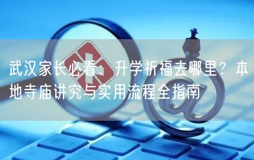武汉家长必看:升学祈福去哪里?本地寺庙讲究与实用流程全指南 武汉家长必看:升学祈福去哪里?本地寺庙讲究与实用流程全指南