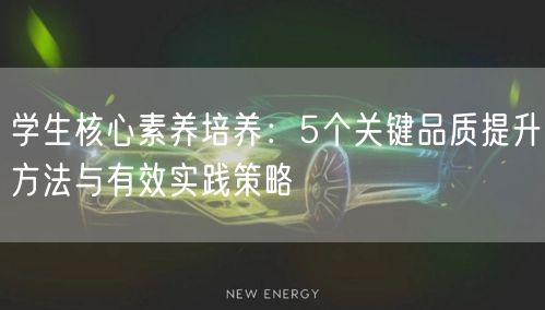 学生核心素养培养:5个关键品质提升方法与有效实践策略 学生核心素养培养:5个关键品质提升方法与有效实践策略