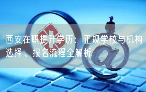 西安在职提升学历:正规学校与机构选择、报名流程全解析 西安在职提升学历:正规学校与机构选择、报名流程全解析