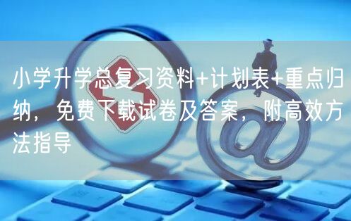 小学升学总复习资料+计划表+重点归纳,免费下载试卷及答案,附高效方法指导 小学升学总复习资料+计划表+重点归纳,免费下载试卷及答案,附高效方法指导