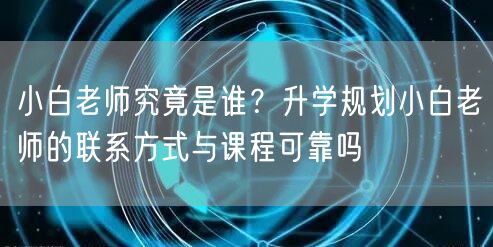 小白老师究竟是谁？升学规划小白老师的联系方式与课程可靠吗