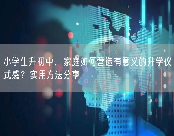 小学生升初中,家庭如何营造有意义的升学仪式感?实用方法分享 小学生升初中,家庭如何营造有意义的升学仪式感?实用方法分享
