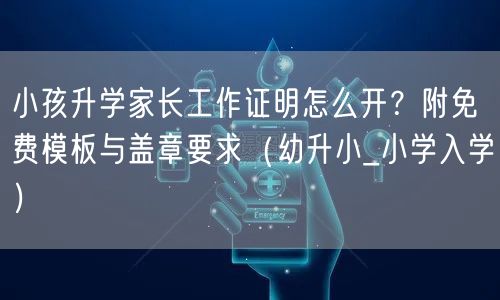 小孩升学家长工作证明怎么开？附免费模板与盖章要求（幼升小_小学入学）