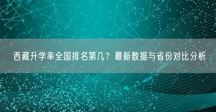 西藏升学率全国排名第几?最新数据与省份对比分析 西藏升学率全国排名第几?最新数据与省份对比分析