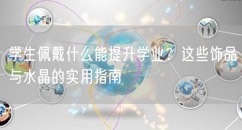 学生佩戴什么能提升学业?这些饰品与水晶的实用指南 学生佩戴什么能提升学业?这些饰品与水晶的实用指南