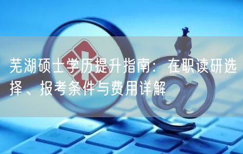 芜湖硕士学历提升指南:在职读研选择、报考条件与费用详解 芜湖硕士学历提升指南:在职读研选择、报考条件与费用详解