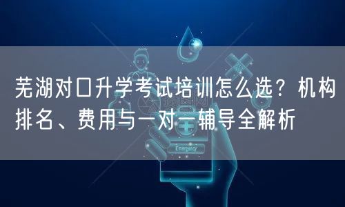 芜湖对口升学考试培训怎么选？机构排名、费用与一对一辅导全解析