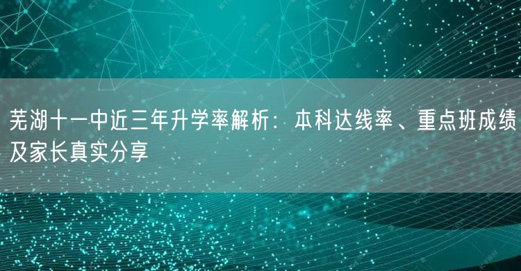 芜湖十一中近三年升学率解析：本科达线率、重点班成绩及家长真实分享